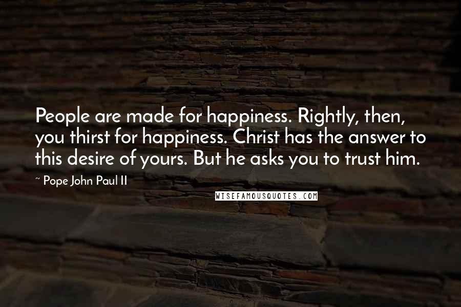 Pope John Paul II Quotes: People are made for happiness. Rightly, then, you thirst for happiness. Christ has the answer to this desire of yours. But he asks you to trust him.