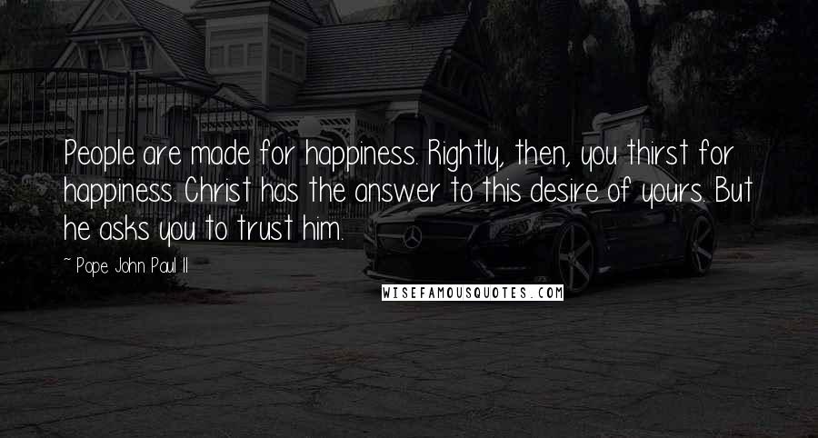 Pope John Paul II Quotes: People are made for happiness. Rightly, then, you thirst for happiness. Christ has the answer to this desire of yours. But he asks you to trust him.