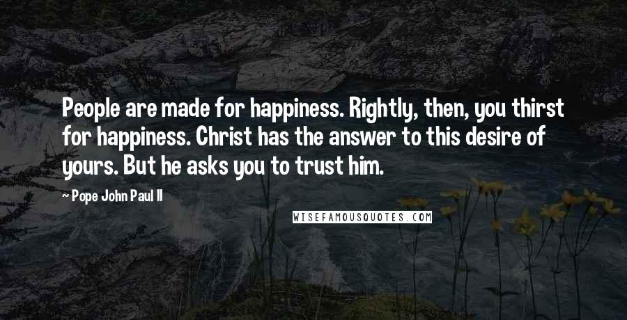 Pope John Paul II Quotes: People are made for happiness. Rightly, then, you thirst for happiness. Christ has the answer to this desire of yours. But he asks you to trust him.