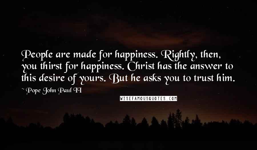 Pope John Paul II Quotes: People are made for happiness. Rightly, then, you thirst for happiness. Christ has the answer to this desire of yours. But he asks you to trust him.