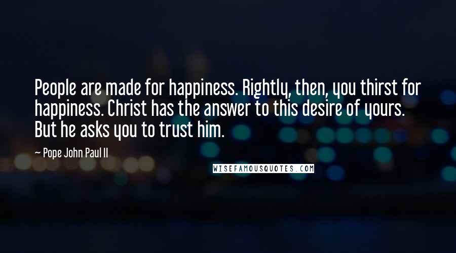 Pope John Paul II Quotes: People are made for happiness. Rightly, then, you thirst for happiness. Christ has the answer to this desire of yours. But he asks you to trust him.