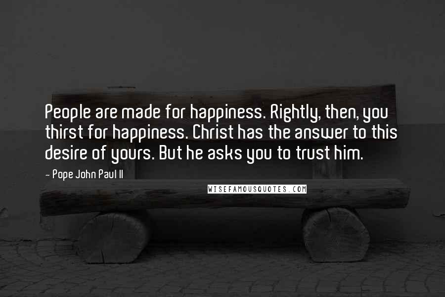 Pope John Paul II Quotes: People are made for happiness. Rightly, then, you thirst for happiness. Christ has the answer to this desire of yours. But he asks you to trust him.