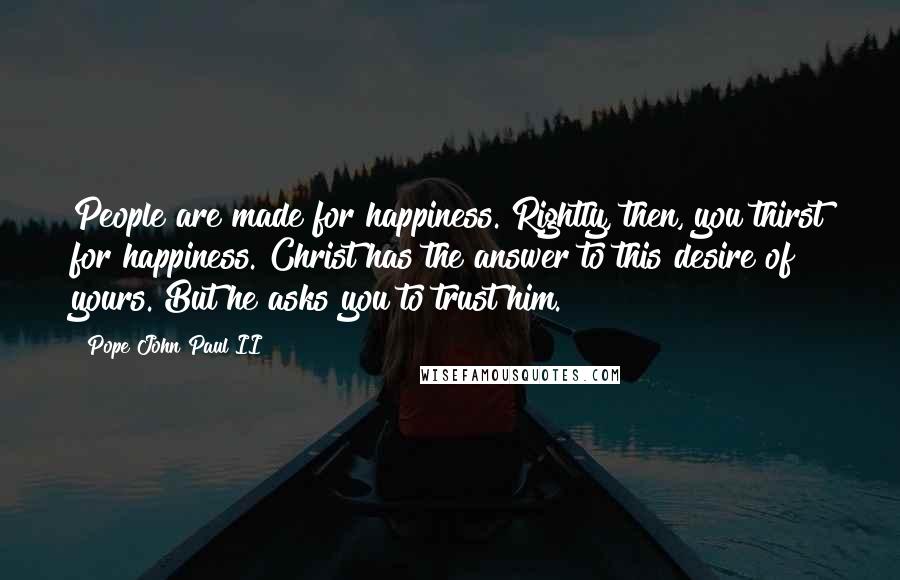 Pope John Paul II Quotes: People are made for happiness. Rightly, then, you thirst for happiness. Christ has the answer to this desire of yours. But he asks you to trust him.