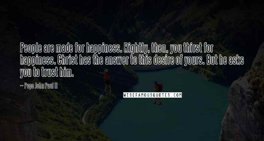 Pope John Paul II Quotes: People are made for happiness. Rightly, then, you thirst for happiness. Christ has the answer to this desire of yours. But he asks you to trust him.