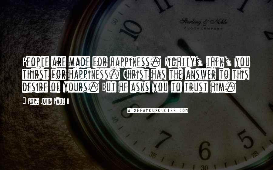 Pope John Paul II Quotes: People are made for happiness. Rightly, then, you thirst for happiness. Christ has the answer to this desire of yours. But he asks you to trust him.