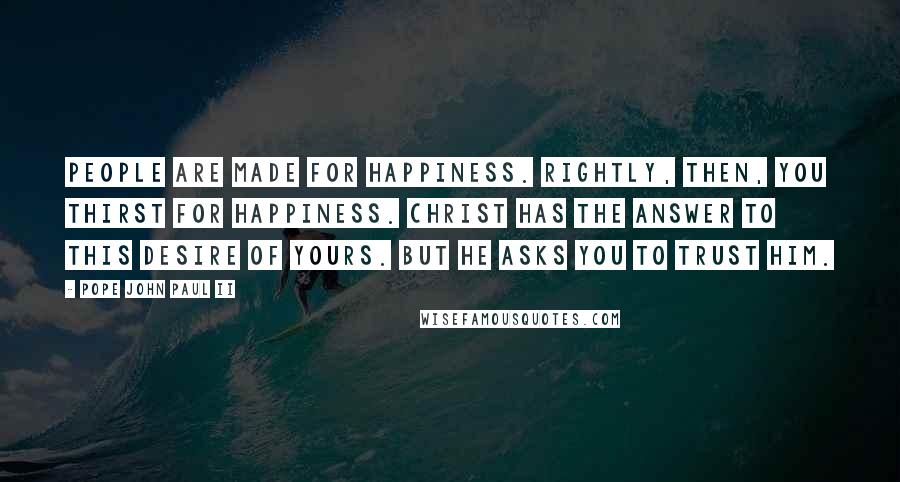 Pope John Paul II Quotes: People are made for happiness. Rightly, then, you thirst for happiness. Christ has the answer to this desire of yours. But he asks you to trust him.