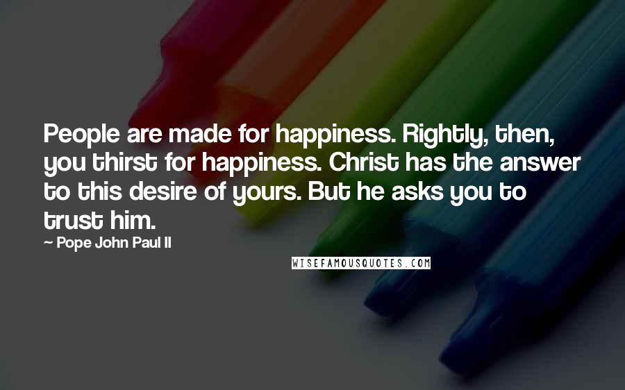 Pope John Paul II Quotes: People are made for happiness. Rightly, then, you thirst for happiness. Christ has the answer to this desire of yours. But he asks you to trust him.