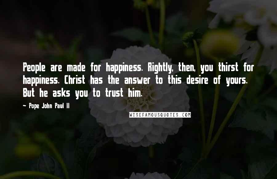 Pope John Paul II Quotes: People are made for happiness. Rightly, then, you thirst for happiness. Christ has the answer to this desire of yours. But he asks you to trust him.