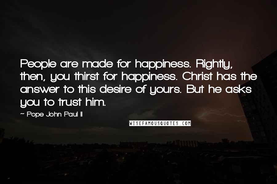 Pope John Paul II Quotes: People are made for happiness. Rightly, then, you thirst for happiness. Christ has the answer to this desire of yours. But he asks you to trust him.