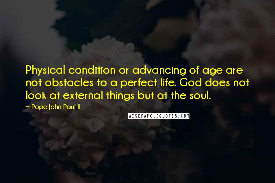 Pope John Paul II Quotes: Physical condition or advancing of age are not obstacles to a perfect life. God does not look at external things but at the soul.