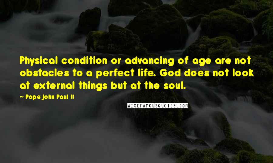 Pope John Paul II Quotes: Physical condition or advancing of age are not obstacles to a perfect life. God does not look at external things but at the soul.