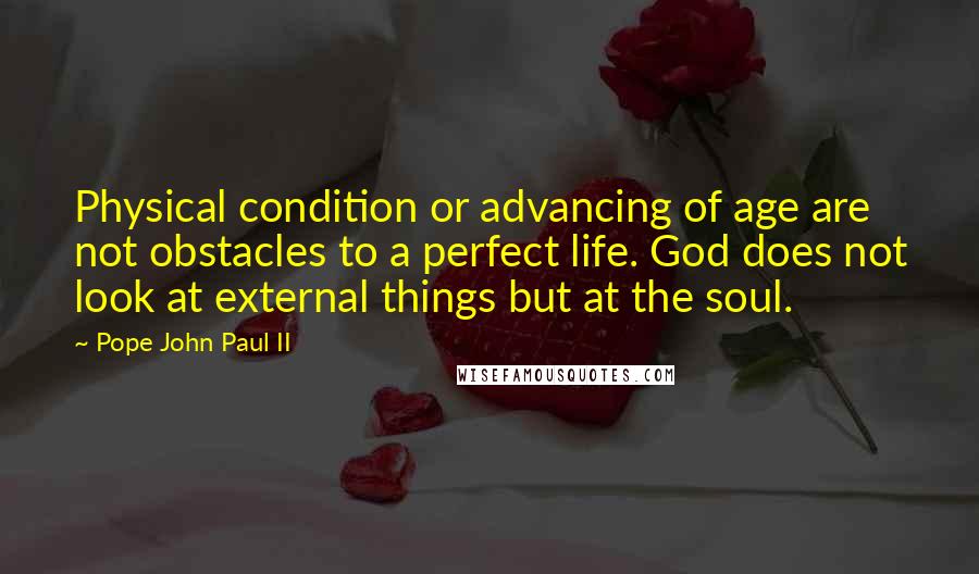 Pope John Paul II Quotes: Physical condition or advancing of age are not obstacles to a perfect life. God does not look at external things but at the soul.