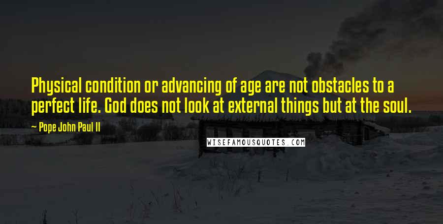 Pope John Paul II Quotes: Physical condition or advancing of age are not obstacles to a perfect life. God does not look at external things but at the soul.