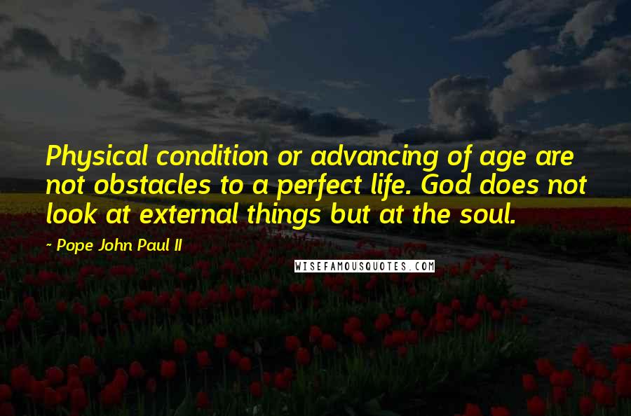 Pope John Paul II Quotes: Physical condition or advancing of age are not obstacles to a perfect life. God does not look at external things but at the soul.