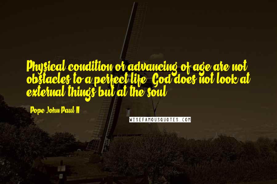 Pope John Paul II Quotes: Physical condition or advancing of age are not obstacles to a perfect life. God does not look at external things but at the soul.