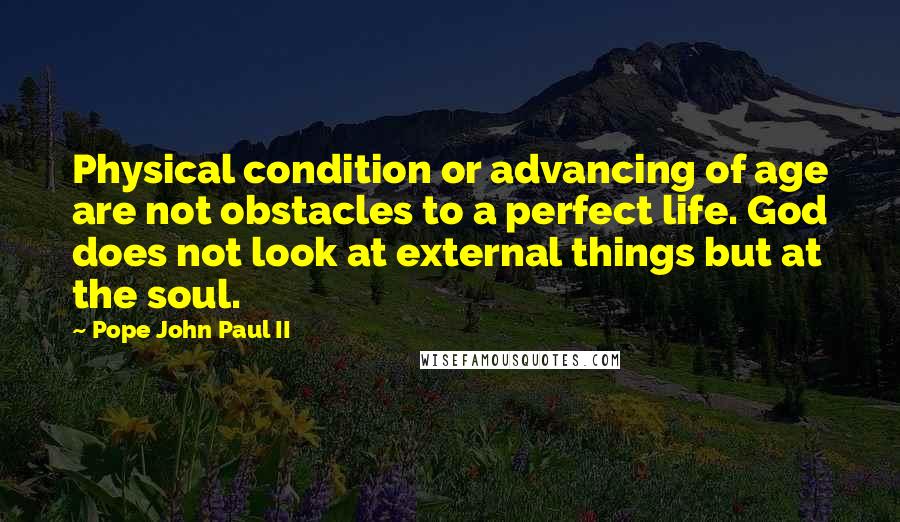 Pope John Paul II Quotes: Physical condition or advancing of age are not obstacles to a perfect life. God does not look at external things but at the soul.