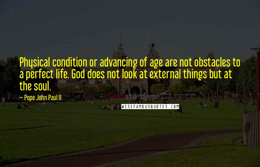 Pope John Paul II Quotes: Physical condition or advancing of age are not obstacles to a perfect life. God does not look at external things but at the soul.