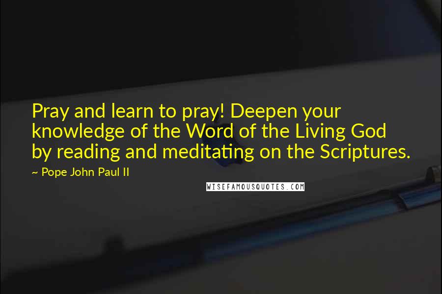 Pope John Paul II Quotes: Pray and learn to pray! Deepen your knowledge of the Word of the Living God by reading and meditating on the Scriptures.