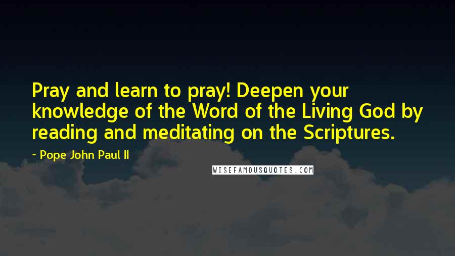 Pope John Paul II Quotes: Pray and learn to pray! Deepen your knowledge of the Word of the Living God by reading and meditating on the Scriptures.