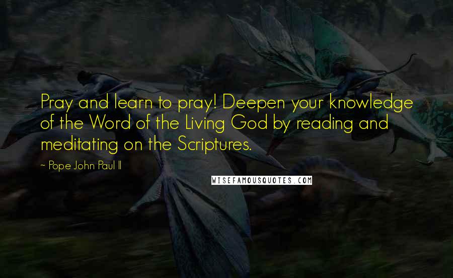 Pope John Paul II Quotes: Pray and learn to pray! Deepen your knowledge of the Word of the Living God by reading and meditating on the Scriptures.