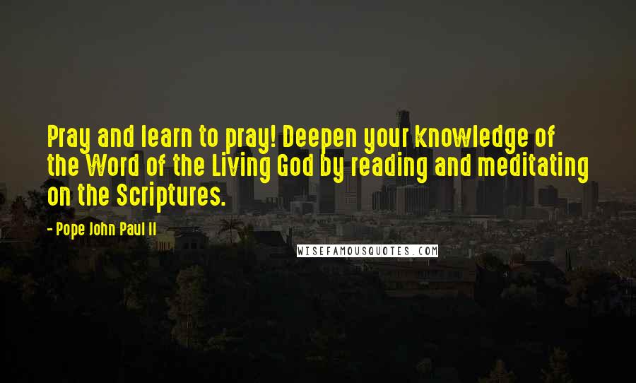 Pope John Paul II Quotes: Pray and learn to pray! Deepen your knowledge of the Word of the Living God by reading and meditating on the Scriptures.