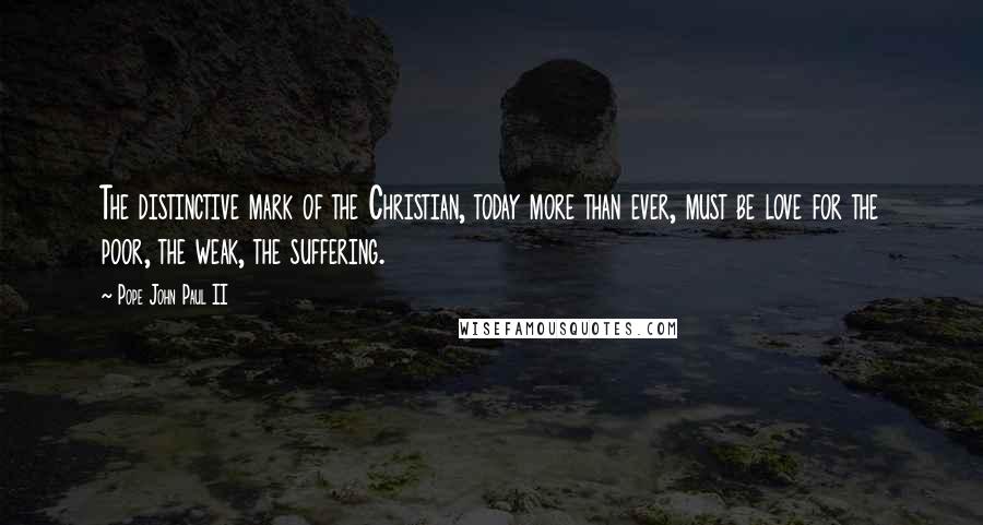 Pope John Paul II Quotes: The distinctive mark of the Christian, today more than ever, must be love for the poor, the weak, the suffering.