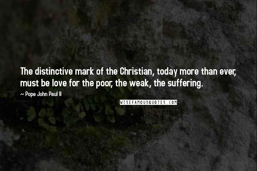 Pope John Paul II Quotes: The distinctive mark of the Christian, today more than ever, must be love for the poor, the weak, the suffering.