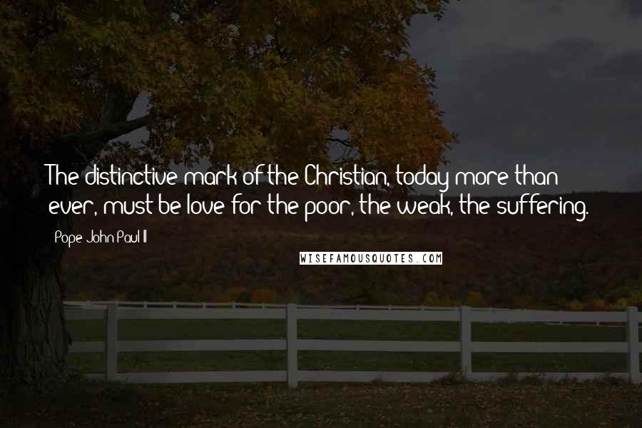 Pope John Paul II Quotes: The distinctive mark of the Christian, today more than ever, must be love for the poor, the weak, the suffering.