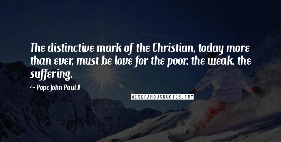 Pope John Paul II Quotes: The distinctive mark of the Christian, today more than ever, must be love for the poor, the weak, the suffering.