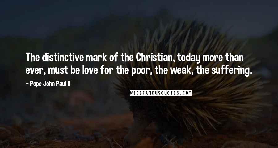 Pope John Paul II Quotes: The distinctive mark of the Christian, today more than ever, must be love for the poor, the weak, the suffering.