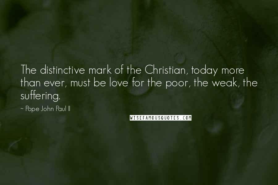 Pope John Paul II Quotes: The distinctive mark of the Christian, today more than ever, must be love for the poor, the weak, the suffering.