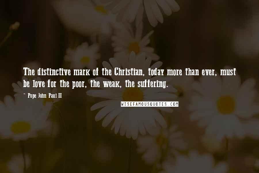 Pope John Paul II Quotes: The distinctive mark of the Christian, today more than ever, must be love for the poor, the weak, the suffering.