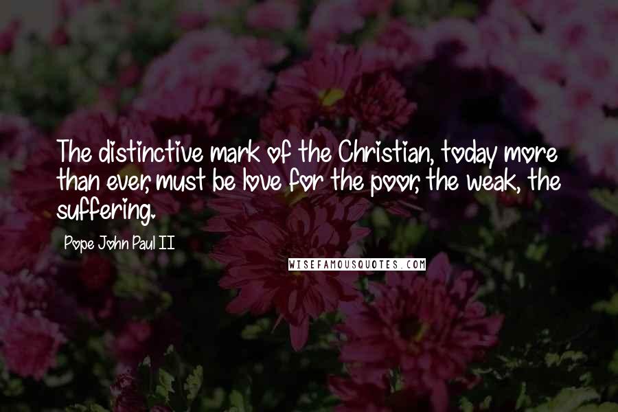 Pope John Paul II Quotes: The distinctive mark of the Christian, today more than ever, must be love for the poor, the weak, the suffering.