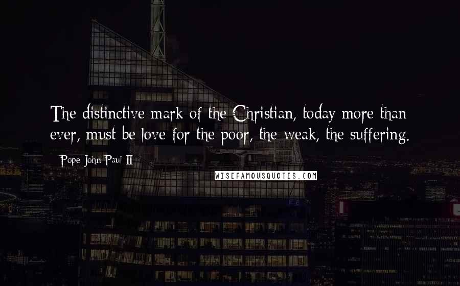 Pope John Paul II Quotes: The distinctive mark of the Christian, today more than ever, must be love for the poor, the weak, the suffering.