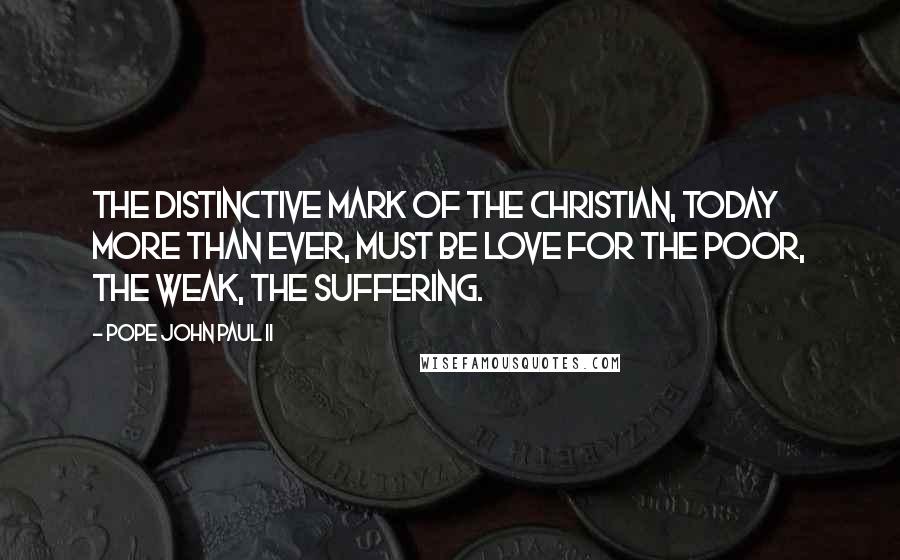 Pope John Paul II Quotes: The distinctive mark of the Christian, today more than ever, must be love for the poor, the weak, the suffering.