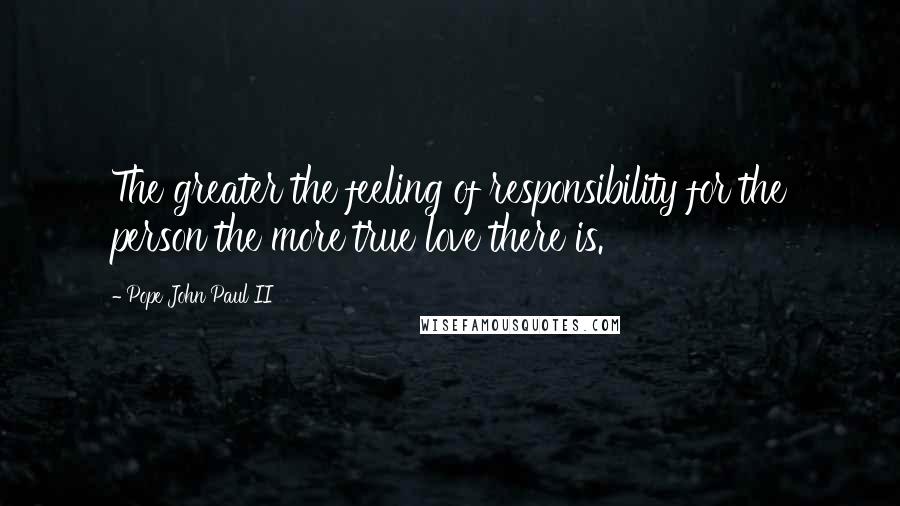Pope John Paul II Quotes: The greater the feeling of responsibility for the person the more true love there is.