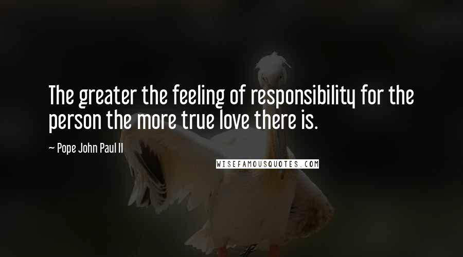Pope John Paul II Quotes: The greater the feeling of responsibility for the person the more true love there is.