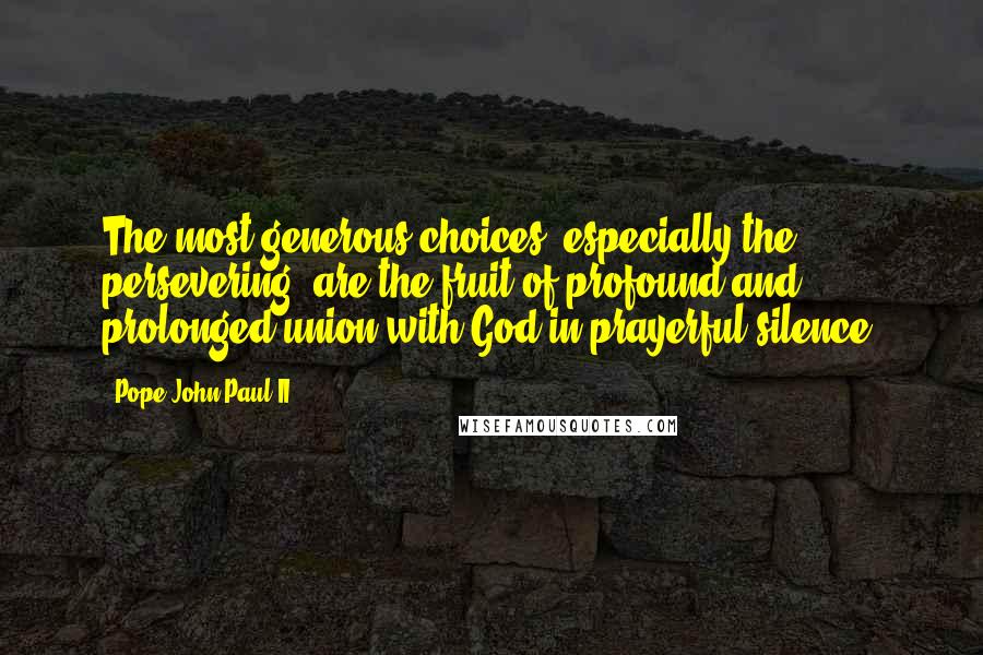Pope John Paul II Quotes: The most generous choices, especially the persevering, are the fruit of profound and prolonged union with God in prayerful silence.