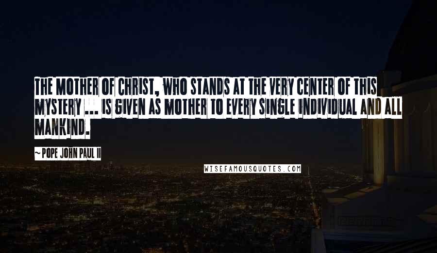 Pope John Paul II Quotes: The Mother of Christ, who stands at the very center of this mystery ... is given as mother to every single individual and all mankind.