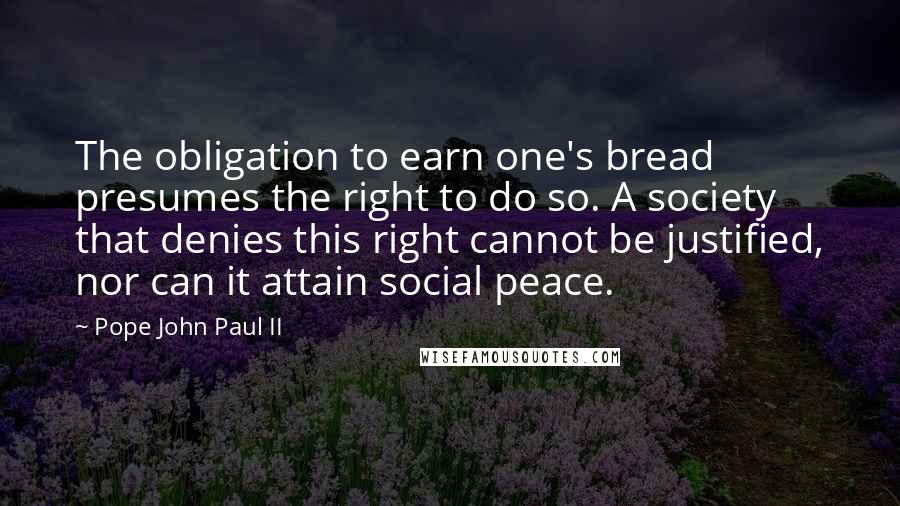 Pope John Paul II Quotes: The obligation to earn one's bread presumes the right to do so. A society that denies this right cannot be justified, nor can it attain social peace.