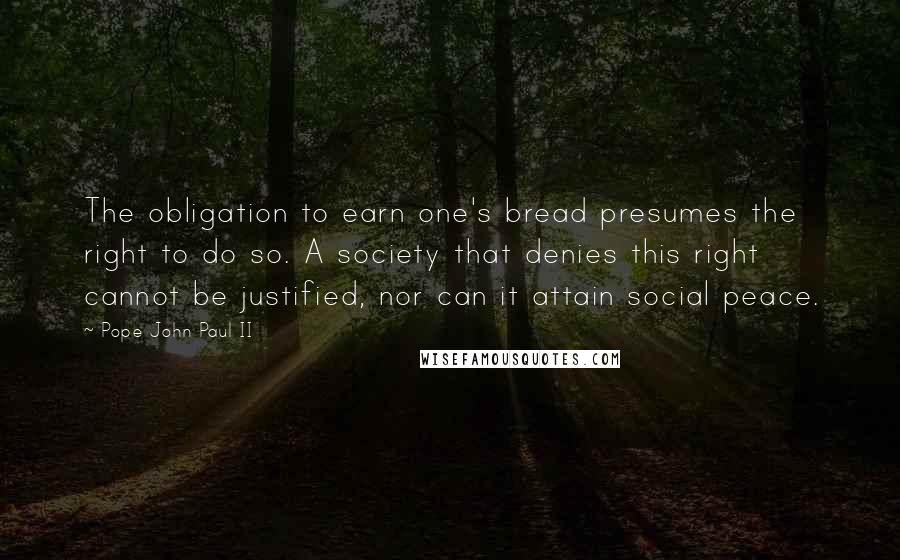 Pope John Paul II Quotes: The obligation to earn one's bread presumes the right to do so. A society that denies this right cannot be justified, nor can it attain social peace.