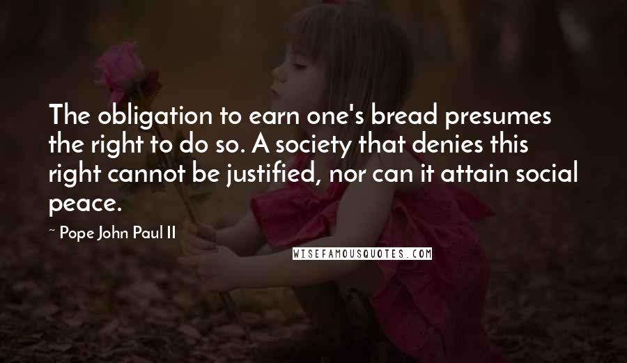 Pope John Paul II Quotes: The obligation to earn one's bread presumes the right to do so. A society that denies this right cannot be justified, nor can it attain social peace.