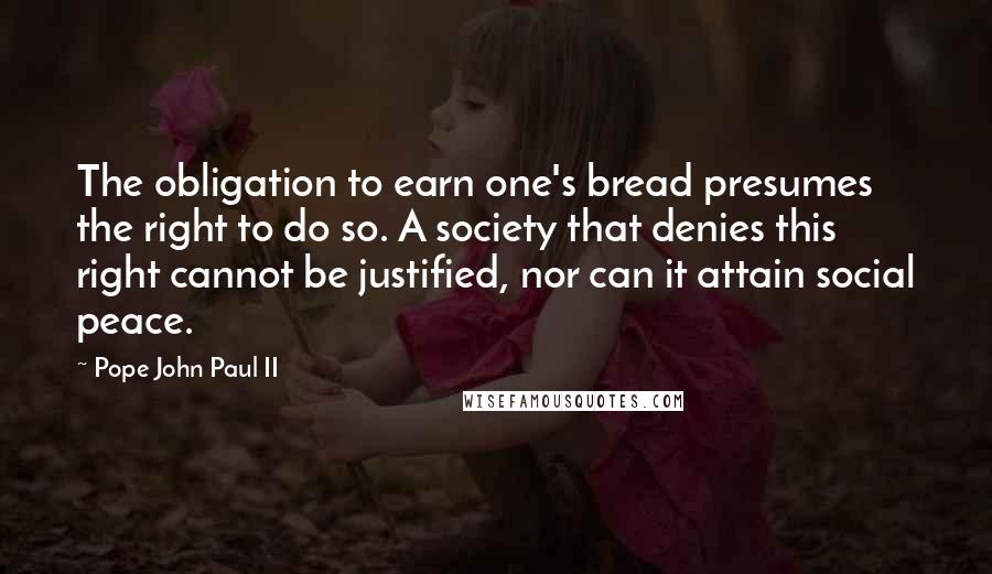 Pope John Paul II Quotes: The obligation to earn one's bread presumes the right to do so. A society that denies this right cannot be justified, nor can it attain social peace.