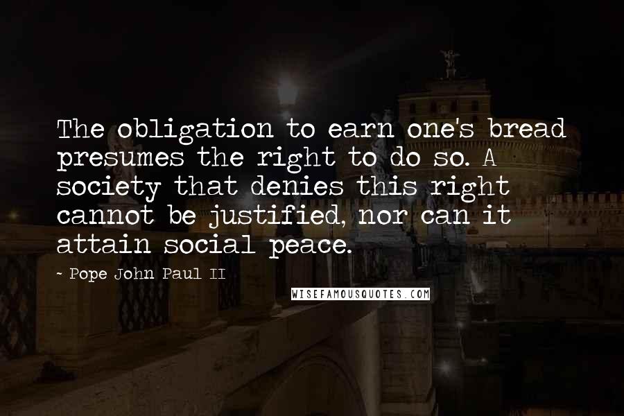 Pope John Paul II Quotes: The obligation to earn one's bread presumes the right to do so. A society that denies this right cannot be justified, nor can it attain social peace.