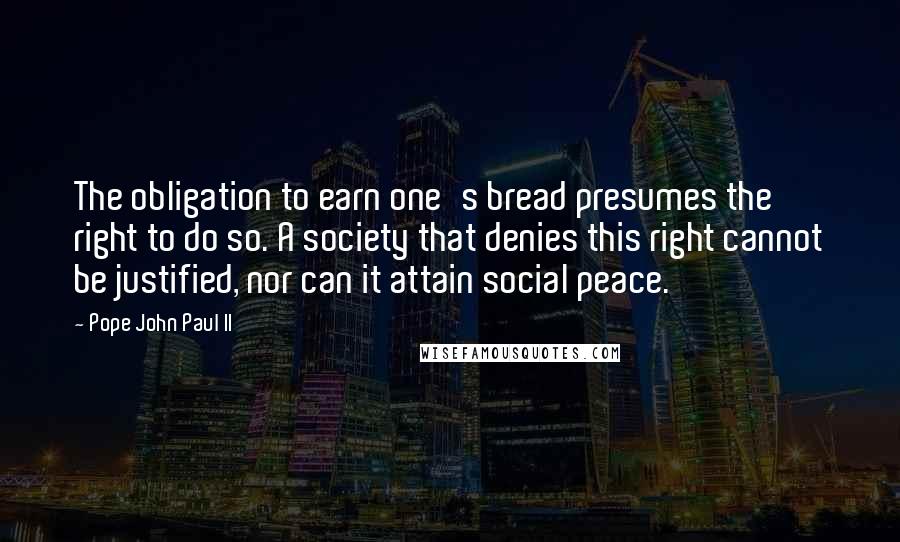 Pope John Paul II Quotes: The obligation to earn one's bread presumes the right to do so. A society that denies this right cannot be justified, nor can it attain social peace.