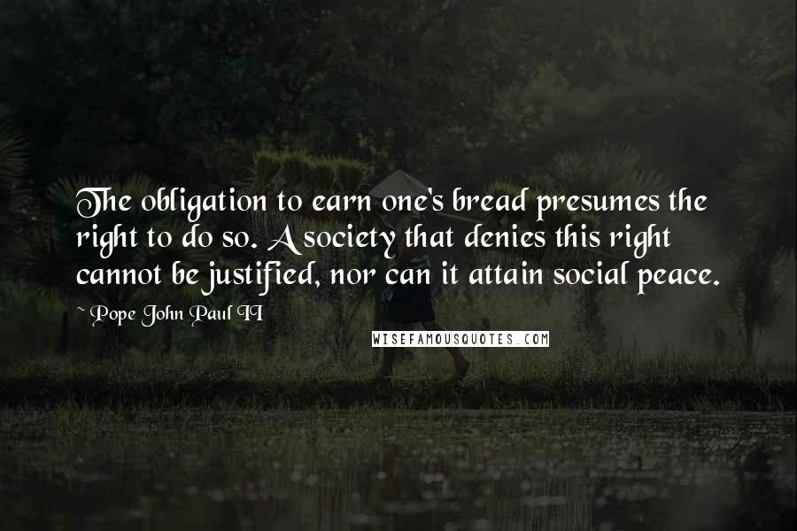 Pope John Paul II Quotes: The obligation to earn one's bread presumes the right to do so. A society that denies this right cannot be justified, nor can it attain social peace.