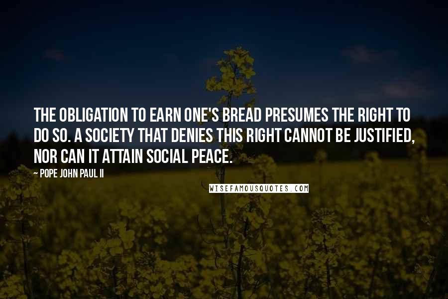 Pope John Paul II Quotes: The obligation to earn one's bread presumes the right to do so. A society that denies this right cannot be justified, nor can it attain social peace.