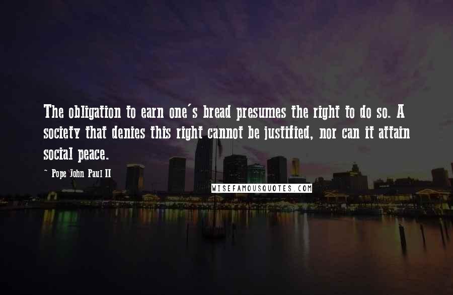 Pope John Paul II Quotes: The obligation to earn one's bread presumes the right to do so. A society that denies this right cannot be justified, nor can it attain social peace.