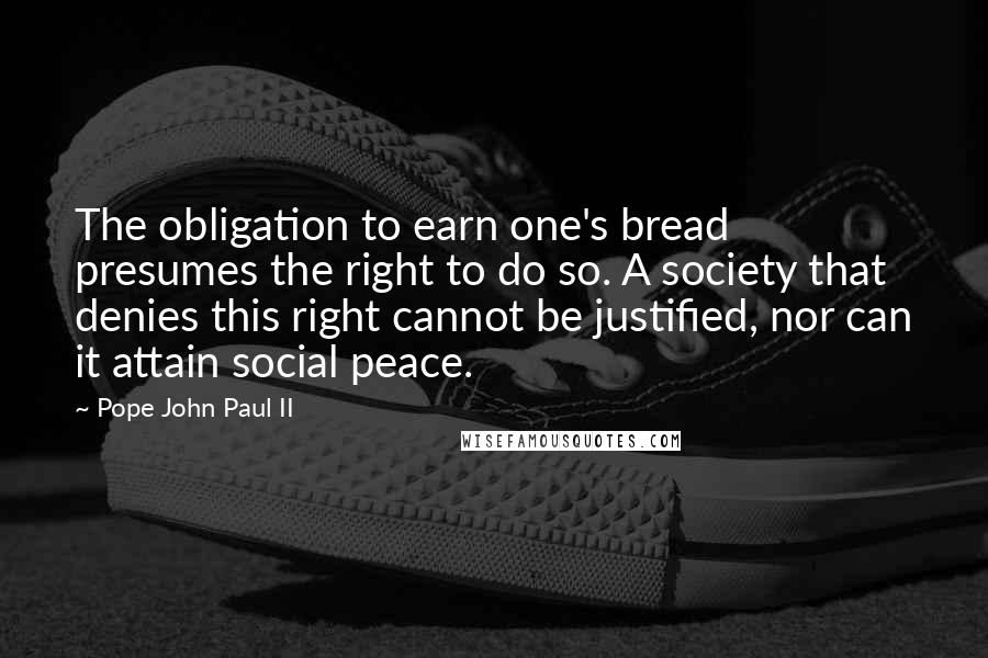 Pope John Paul II Quotes: The obligation to earn one's bread presumes the right to do so. A society that denies this right cannot be justified, nor can it attain social peace.