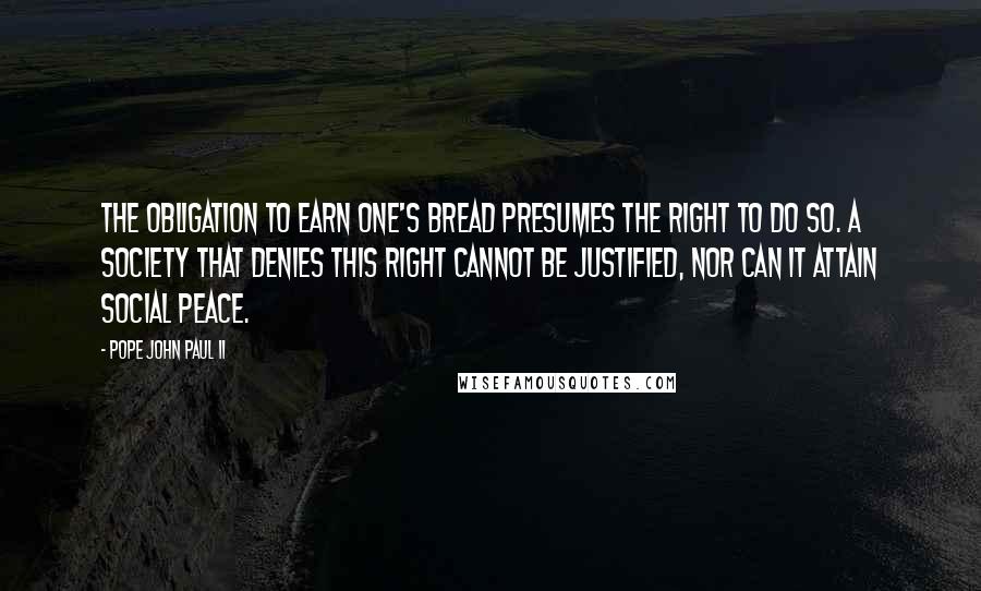 Pope John Paul II Quotes: The obligation to earn one's bread presumes the right to do so. A society that denies this right cannot be justified, nor can it attain social peace.